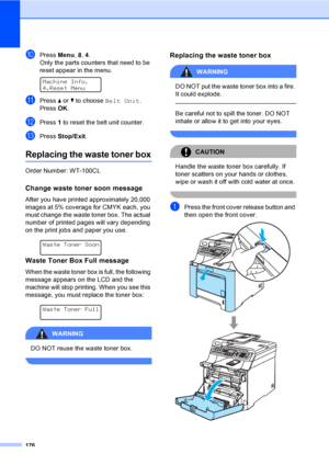 Page 186
176
jPress Menu, 8, 4.
Only the parts counters that need to be 
reset appear in the menu.
 
Machine Info.
4.Reset Menu
kPress  a or  b to choose  Belt Unit .
Press  OK.
lPress  1 to reset the belt unit counter.
mPress  Stop/Exit .
Replacing the waste toner boxC
Order Number: WT-100CL
Change waste toner soon messageC
After you have printed approximately 20,000 
images at 5% coverage for CMYK each, you 
must change the waste toner box. The actual 
number of printed pages will vary depending 
on the print...