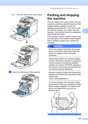 Page 191Troubleshooting and routine maintenance
181
C
2Push the drum unit in until it stops. 
iClose the front cover of the machine. 
Packing and shipping 
the machine
C
If for any reason you must move or ship your 
machine, carefully re-pack the machine in the 
original packing material to avoid any 
damage during transport. If you do not pack 
the machine properly, you could void your 
warranty. The machine should be adequately 
insured with the carrier.
If the machine must be shipped, please read 
the...