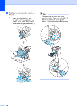 Page 196186
lPut the drum unit back in the machine as 
follows.
1Make sure that the grey lock 
lever (1) is in the up position and 
put the drum unit in the machine. 
Push down the grey lock lever (1).
 
Note
When you put the drum unit in the 
machine, match the green guides (1) of 
the drum unit handle to the green 
arrows (2) on both sides of the machine.
 
 
1
1
2
1
2
1
 