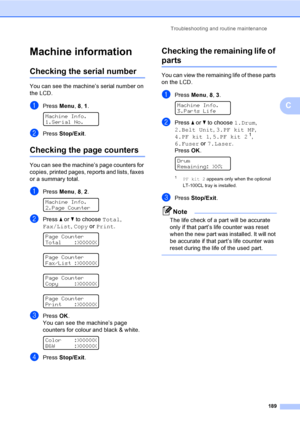 Page 199Troubleshooting and routine maintenance
189
C
Machine informationC
Checking the serial numberC
You can see the machine’s serial number on 
the LCD.
aPress Menu, 8, 1. 
Machine Info.
1.Serial No.
bPress Stop/Exit.
Checking the page countersC
You can see the machine’s page counters for 
copies, printed pages, reports and lists, faxes 
or a summary total.
aPress Menu, 8, 2. 
Machine Info.
2.Page Counter
bPress a or b to choose Total, 
Fax/List, Copy or Print.
 
Page Counter
Total    :XXXXXX
 
Page Counter...