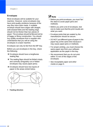 Page 22Chapter 2
12
Envelopes2
Most envelopes will be suitable for your 
machine. However, some envelopes may 
have print-quality problems because of the 
way they have been made. A suitable 
envelope should have edges with straight, 
well-creased folds and the leading edge 
should not be thicker than two pieces of 
paper. The envelope should lie flat and not be 
of baggy or flimsy construction. You should 
buy quality envelopes from a supplier who 
understands that you will be using the 
envelopes in a laser...