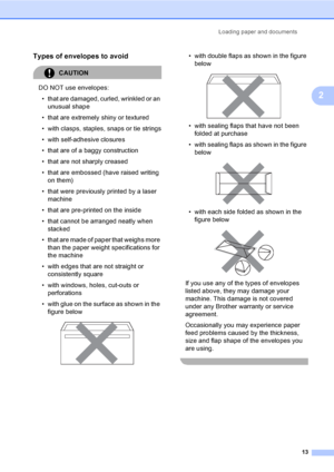 Page 23Loading paper and documents
13
2
Types of envelopes to avoid2
CAUTION 
DO NOT use envelopes:
• that are damaged, curled, wrinkled or an 
unusual shape
• that are extremely shiny or textured
• with clasps, staples, snaps or tie strings
• with self-adhesive closures
• that are of a baggy construction
• that are not sharply creased
• that are embossed (have raised writing 
on them)
• that were previously printed by a laser 
machine
• that are pre-printed on the inside
• that cannot be arranged neatly when...