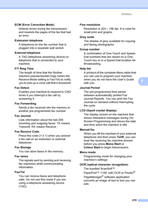Page 229Glossary
219
F
ECM (Error Correction Mode)
Detects errors during fax transmission 
and resends the pages of the fax that had 
an error.
Extension telephone
A telephone on the fax number that is 
plugged into a separate wall socket.
External telephone
A TAD (telephone answering device) or 
telephone that is connected to your 
machine.
F/T Ring Time
The length of time that the Brother 
machine pseudo/double-rings (when the 
Receive Mode setting is Fax/Tel) to notify 
you to pick up a voice call that it...