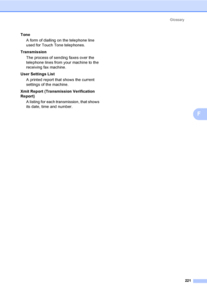 Page 231Glossary
221
F
Tone
A form of dialling on the telephone line 
used for Touch Tone telephones.
Transmission
The process of sending faxes over the 
telephone lines from your machine to the 
receiving fax machine.
User Settings List
A printed report that shows the current 
settings of the machine.
Xmit Report (Transmission Verification 
Report)
A listing for each transmission, that shows 
its date, time and number.
 