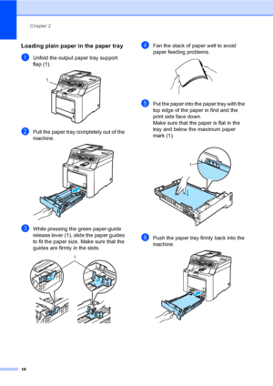 Page 26Chapter 2
16
Loading plain paper in the paper tray2
aUnfold the output paper tray support 
flap (1).
 
bPull the paper tray completely out of the 
machine.
 
cWhile pressing the green paper-guide 
release lever (1), slide the paper guides 
to fit the paper size. Make sure that the 
guides are firmly in the slots. 
 
dFan the stack of paper well to avoid 
paper feeding problems.
 
ePut the paper into the paper tray with the 
top edge of the paper in first and the 
print side face down.
Make sure that the...