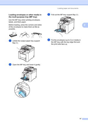 Page 27Loading paper and documents
17
2
Loading envelopes or other media in 
the multi-purpose tray (MP tray)
2
Use the MP tray when printing envelopes, 
labels, and thick paper.
Before loading, press the corners and sides 
of the envelopes to make them as flat as 
possible.
 
aUnfold the output paper tray support 
flap (1).
 
bOpen the MP tray and lower it gently. 
cPull out the MP tray support flap (1). 
dPut the envelopes (up to 3) or media in 
the MP tray with the top edge first and 
the print side face...