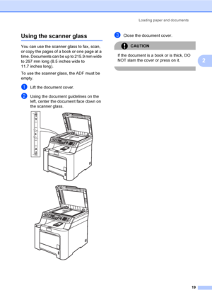 Page 29Loading paper and documents
19
2
Using the scanner glass2
You can use the scanner glass to fax, scan, 
or copy the pages of a book or one page at a 
time. Documents can be up to 215.9 mm wide 
to 297 mm long (8.5 inches wide to 
11.7 inches long).
To use the scanner glass, the ADF must be 
empty.
aLift the document cover.
bUsing the document guidelines on the 
left, center the document face down on 
the scanner glass.
 
 
cClose the document cover.
CAUTION 
If the document is a book or is thick, DO 
NOT...