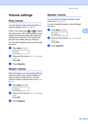 Page 33General setup
23
3
Volume settings3
Ring volume3
You can choose a ring volume level from a 
range of settings, from High to Off.
While in Fax mode press   or   to adjust 
the volume level. The LCD shows the current 
setting, and each key press will change the 
volume to the next level. The machine will 
keep the new setting until you change it.
You can also change the ring volume through 
the menu:
aPress Menu, 1, 4, 1. 
Volume
1.Ring
bPress a or b to choose Off, Low, Med or 
High.
PressOK.
cPress...