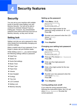 Page 3525
4
4
Security4
You can set up your machine with multiple 
levels of security using Setting Lock and 
Memory Security. You will not be able to 
continue to schedule Delayed Faxes or 
Polling jobs. However, any prescheduled 
Delayed Faxes will be sent even if you turn on 
Memory Security, so they won’t be lost.
Setting lock4
Setting Lock lets you set a password to stop 
other people from accidentally changing your 
machine settings.
Make a careful note of your password. If you 
forget it, please call...