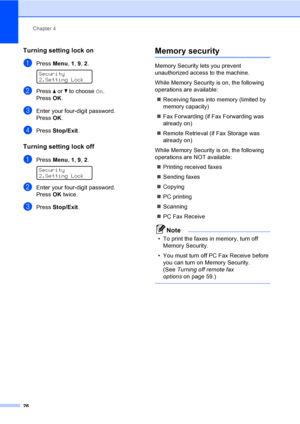 Page 36Chapter 4
26
Turning setting lock on4
aPress Menu, 1, 9, 2. 
Security
2.Setting Lock
bPress a or b to choose On.
PressOK.
cEnter your four-digit password.
PressOK.
dPress Stop/Exit.
Turning setting lock off4
aPress Menu, 1, 9, 2. 
Security
2.Setting Lock
bEnter your four-digit password. 
PressOK twice.
cPress Stop/Exit.
Memory security4
Memory Security lets you prevent 
unauthorized access to the machine. 
While Memory Security is on, the following 
operations are available:
„Receiving faxes into memory...