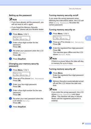 Page 37Security features
27
4
Setting up the password4
Note
• If you have already set the password, you 
will not need to set it, again.
• If you forget the Memory Security 
password, please call your Brother dealer.
 
aPress Menu, 1, 9, 1. 
Security
1.Mem Security
bEnter a four-digit number for the 
password.
PressOK.
cRe-enter your password when the LCD 
shows Verify:.
PressOK.
dPress Stop/Exit.
Changing your memory security 
password
4
aPress Menu, 1, 9, 1. 
Security
1.Mem Security
bPress a or b to choose...