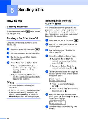 Page 4030
5
How to fax5
Entering fax mode5
To enter fax mode press  (Fax), and the 
key will glow blue.
Sending a fax from the ADF5
Using the ADF to send your faxes is the 
easiest way.
aMake sure you are in Fax mode  .
bPut your document face up in the ADF.
cDial the fax number. (See How to 
dialon page 51.)
dPress Mono Start or Colour Start.
„If you press Mono Start, the 
machine scans the pages into 
memory and then sends the 
document.
„If you press Colour Start, the 
machine starts dialling and sends the...