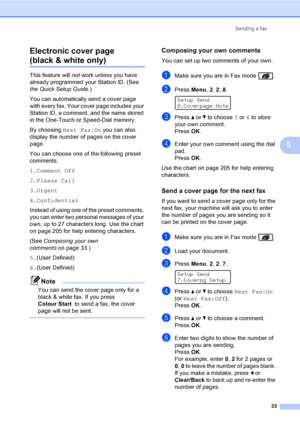 Page 43Sending a fax
33
5 Electronic cover page 
(black & white only)5
This feature will not work unless you have 
already programmed your Station ID. (See 
the Quick Setup Guide.) 
You can automatically send a cover page 
with every fax. Your cover page includes your 
Station ID, a comment, and the name stored 
in the One-Touch or Speed-Dial memory.
By choosing Next Fax:On you can also 
display the number of pages on the cover 
page.
You can choose one of the following preset 
comments.
1.Comment Off
2.Please...