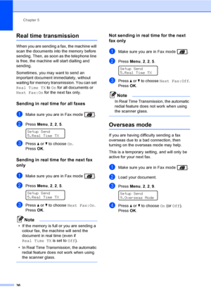 Page 46Chapter 5
36
Real time transmission5
When you are sending a fax, the machine will 
scan the documents into the memory before 
sending. Then, as soon as the telephone line 
is free, the machine will start dialling and 
sending.
Sometimes, you may want to send an 
important document immediately, without 
waiting for memory transmission. You can set 
Real Time TX to On for all documents or 
Next Fax:On for the next fax only.
Sending in real time for all faxes5
aMake sure you are in Fax mode  .
bPress Menu,...