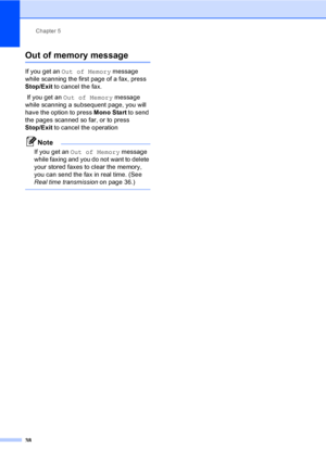 Page 48Chapter 5
38
Out of memory message5
If you get an Out of Memory message 
while scanning the first page of a fax, press 
Stop/Exit to cancel the fax. 
 If you get an Out of Memory message 
while scanning a subsequent page, you will 
have the option to press Mono Start to send 
the pages scanned so far, or to press 
Stop/Exit to cancel the operation
Note
If you get an Out of Memory message 
while faxing and you do not want to delete 
your stored faxes to clear the memory, 
you can send the fax in real...