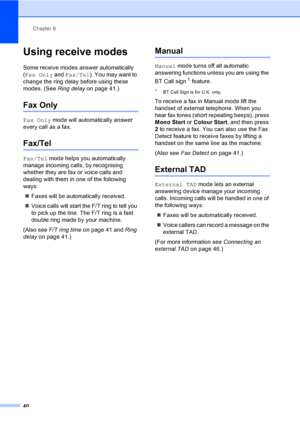 Page 50Chapter 6
40
Using receive modes6
Some receive modes answer automatically 
(Fax Only and Fax/Tel). You may want to 
change the ring delay before using these 
modes. (See Ring delayon page 41.)
Fax Only6
Fax Only mode will automatically answer 
every call as a fax.
Fax/Tel6
Fax/Tel mode helps you automatically 
manage incoming calls, by recognising 
whether they are fax or voice calls and 
dealing with them in one of the following 
ways:
„Faxes will be automatically received.
„Voice calls will start the...