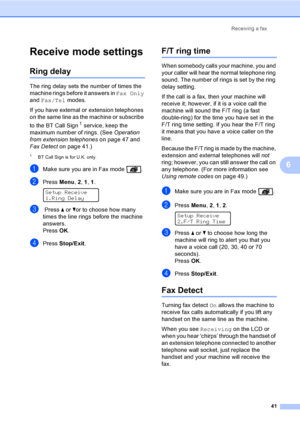 Page 51Receiving a fax
41
6
Receive mode settings6
Ring delay6
The ring delay sets the number of times the 
machine rings before it answers in Fax Only 
and Fax/Tel modes.
If you have external or extension telephones 
on the same line as the machine or subscribe 
to the BT Call Sign
1 service, keep the 
maximum number of rings. (See Operation 
from extension telephoneson page 47 and 
Fax Detecton page 41.)
1BT Call Sign is for U.K. only.
aMake sure you are in Fax mode  .
bPress Menu, 2, 1, 1. 
Setup Receive...