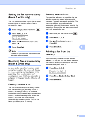 Page 53Receiving a fax
43
6 Setting the fax receive stamp 
(black & white only)6
You can set the machine to print the received 
date and time in the top center of each 
received fax page.
aMake sure you are in Fax mode  .
bPress Menu, 2, 1, 9. 
Setup Receive
9.Fax Rx Stamp
cPress a or b to choose On (or Off).
PressOK.
dPress Stop/Exit.
Note
Make sure you have set the current date 
and time in the machine.
 
Receiving faxes into memory 
(black & white only)6
As soon as the paper tray becomes empty 
during fax...