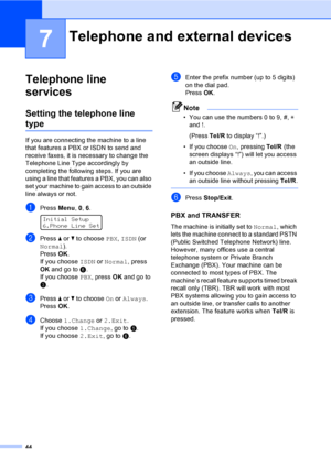 Page 5444
7
Telephone line 
services
7
Setting the telephone line 
type7
If you are connecting the machine to a line 
that features a PBX or ISDN to send and 
receive faxes, it is necessary to change the 
Telephone Line Type accordingly by 
completing the following steps. If you are 
using a line that features a PBX, you can also 
set your machine to gain access to an outside 
line always or not.
aPress Menu, 0, 6. 
Initial Setup
6.Phone Line Set
bPress a or b to choose PBX, ISDN (or 
Normal).
PressOK.
If you...