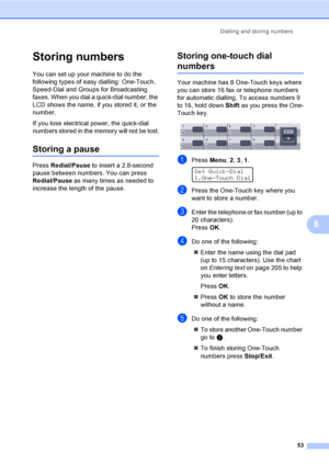 Page 63Dialling and storing numbers
53
8
Storing numbers8
You can set up your machine to do the 
following types of easy dialling: One-Touch, 
Speed-Dial and Groups for Broadcasting 
faxes. When you dial a quick-dial number, the 
LCD shows the name, if you stored it, or the 
number.
If you lose electrical power, the quick-dial 
numbers stored in the memory will not be lost.
Storing a pause8
Press Redial/Pause to insert a 2.8-second 
pause between numbers. You can press 
Redial/Pause as many times as needed to...