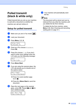 Page 75Polling
65
10
Polled transmit 
(black & white only)
10
Polled transmit lets you set up your machine 
to wait with a document so another fax 
machine can call and retrieve it.
Setup for polled transmit10
aMake sure you are in Fax mode  .
bLoad your document.
cPress Menu, 2, 2, 6. 
Setup Send
6.Polled TX
dPress a or b to choose Standard.
PressOK.
ePress 2 to choose 2.No if you don’t 
want to enter more settings when the 
LCD asks you the following message:
 
Next
1.Yes 2.No
fPress Mono Start.
gIf you are...