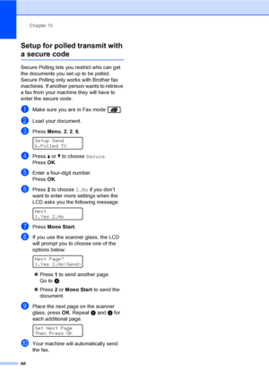 Page 76Chapter 10
66
Setup for polled transmit with 
a secure code10
Secure Polling lets you restrict who can get 
the documents you set up to be polled. 
Secure Polling only works with Brother fax 
machines. If another person wants to retrieve 
a fax from your machine they will have to 
enter the secure code.
aMake sure you are in Fax mode  .
bLoad your document.
cPress Menu, 2, 2, 6. 
Setup Send
6.Polled TX
dPress a or b to choose Secure.
Press OK.
eEnter a four-digit number.
PressOK.
fPress 2 to choose 2.No...