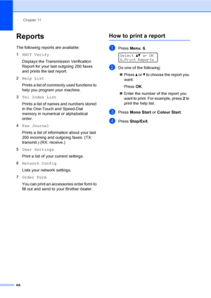 Page 78Chapter 11
68
Reports11
The following reports are available:
1XMIT Verify
Displays the Transmission Verification 
Report for your last outgoing 200 faxes 
and prints the last report.
2Help List
Prints a list of commonly used functions to 
help you program your machine. 
3Tel Index List
Prints a list of names and numbers stored 
in the One-Touch and Speed-Dial 
memory in numerical or alphabetical 
order.
4Fax Journal
Prints a list of information about your last 
200 incoming and outgoing faxes. (TX:...