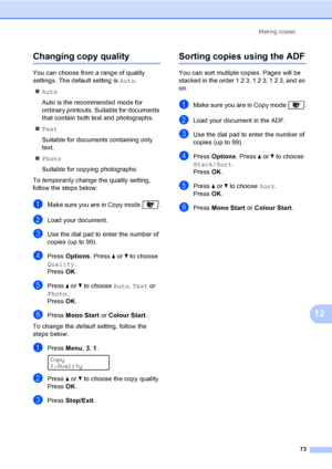 Page 83Making copies
73
12
Changing copy quality12
You can choose from a range of quality 
settings. The default setting is Auto.
„Auto
Auto is the recommended mode for 
ordinary printouts. Suitable for documents 
that contain both text and photographs.
„Text
Suitable for documents containing only 
text.
„Photo
Suitable for copying photographs.
To temporarily change the quality setting, 
follow the steps below:
aMake sure you are in Copy mode  .
bLoad your document.
cUse the dial pad to enter the number of...