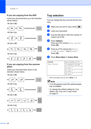 Page 86Chapter 12
76
If you are copying from the ADF:12
Insert your document face up in the direction 
shown below:
„2 in 1 (P)
 
„2 in 1 (L)
 
„4 in 1 (P)
 
„4 in 1 (L)
 
If you are copying from the scanner 
glass:
12
Insert your document face down in the 
direction shown below:
„2 in 1 (P)
 
„2 in 1 (L)
 
„4 in 1 (P)
 
„4 in 1 (L)
 
Tray selection12
You can change the tray use only for the next 
copy.
aMake sure you are in Copy mode  .
bLoad your document.
cUse the dial pad to enter the number of 
copies (up...