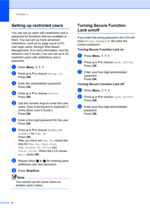 Page 12Chapter 2
6
Setting up restricted users2
You can set up users with restrictions and a 
password for functions that are available to 
them. You can set up more advanced 
restrictions, such as by page count or PC 
user login name, through Web Based 
Management. (For more information, see the 
Network Users Guide.) You can set up to 25 
restricted users with restrictions and a 
password.
aPress Menu, 1, 7, 1.
bPress aorb to choose Setup ID.
PressOK.
cEnter the administrator password.
PressOK.
dPress aorb to...