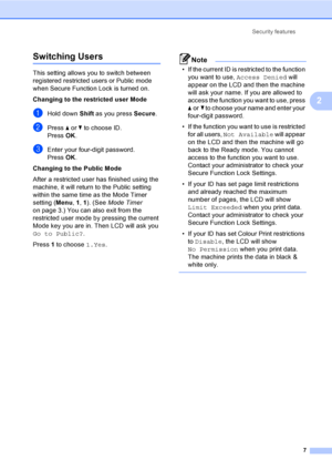 Page 13Security features
7
2
Switching Users2
This setting allows you to switch between 
registered restricted users or Public mode 
when Secure Function Lock is turned on.
Changing to the restricted user Mode
aHold down Shift as you press Secure.
bPress aorb to choose ID.
Press OK.
cEnter your four-digit password.
Press OK.
Changing to the Public Mode
After a restricted user has finished using the 
machine, it will return to the Public setting 
within the same time as the Mode Timer 
setting (Menu, 1, 1). (See...