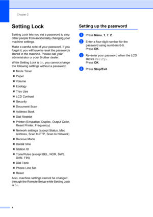 Page 14Chapter 2
8
Setting Lock2
Setting Lock lets you set a password to stop 
other people from accidentally changing your 
machine settings.
Make a careful note of your password. If you 
forget it, you will have to reset the passwords 
stored in the machine. Please call your 
administrator or your Brother dealer.
While Setting Lock is  On, you cannot change 
the following settings without a password:
 Mode Timer
 Paper
 Volume
 Ecology
 Tray Use
 LCD Contrast
 Security
 Document Scan
 Address Book
...