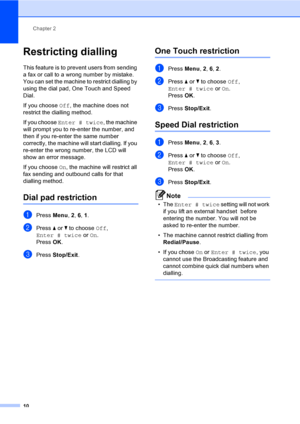 Page 16Chapter 2
10
Restricting dialling2
This feature is to prevent users from sending 
a fax or call to a wrong number by mistake. 
You can set the machine to restrict dialling by 
using the dial pad, One Touch and Speed 
Dial.
If you choose Off, the machine does not 
restrict the dialling method.
If you choose Enter # twice, the machine 
will prompt you to re-enter the number, and 
then if you re-enter the same number 
correctly, the machine will start dialling. If you 
re-enter the wrong number, the LCD...