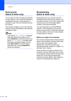 Page 20Chapter 3
14
Dual access 
(black & white only)3
You can dial a number, and start scanning the 
fax into memory—even when the machine is 
sending from memory, receiving faxes or 
printing PC data. The LCD will show the new 
job number.
The number of pages you can scan into the 
memory will vary depending on the data that 
is printed on them.
Note
If you get an Out of Memory message 
while scanning the first page of a fax, 
press Stop/Exit to cancel scanning. If you 
get an Out of Memory message while...