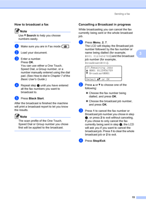 Page 21Sending a fax
15
3
How to broadcast a fax3
Note
Use bSearch to help you choose 
numbers easily.
 
aMake sure you are in Fax mode  .
bLoad your document.
cEnter a number.
Press OK.
You can use either a One Touch, 
Speed Dial, a Group number, or a 
number manually entered using the dial 
pad. (See How to dial in Chapter 7 of the 
Basic Users Guide.)
dRepeat stepc until you have entered 
all the fax numbers you want to 
broadcast to.
ePress Black Start.
After the broadcast is finished the machine 
will...