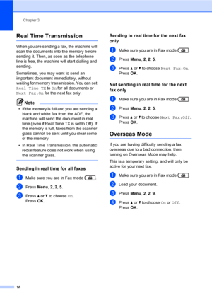 Page 22Chapter 3
16
Real Time Transmission3
When you are sending a fax, the machine will 
scan the documents into the memory before 
sending it. Then, as soon as the telephone 
line is free, the machine will start dialling and 
sending.
Sometimes, you may want to send an 
important document immediately, without 
waiting for memory transmission. You can set 
Real Time TX to On for all documents or 
Next Fax:On for the next fax only.
Note
• If the memory is full and you are sending a 
black and white fax from the...