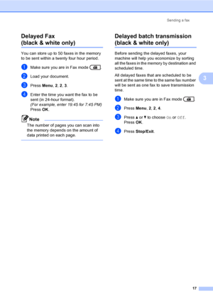 Page 23Sending a fax
17
3
Delayed Fax 
(black & white only)3
You can store up to 50 faxes in the memory 
to be sent within a twenty four hour period.
aMake sure you are in Fax mode  .
bLoad your document.
cPress Menu, 2, 2, 3.
dEnter the time you want the fax to be 
sent (in 24-hour format).
(For example, enter 19:45 for 7:45 PM)
Press OK.
Note
The number of pages you can scan into 
the memory depends on the amount of 
data printed on each page.
 
Delayed batch transmission 
(black & white only)3
Before sending...