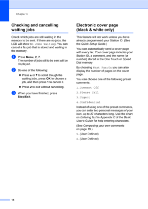 Page 24Chapter 3
18
Checking and cancelling 
waiting jobs3
Check which jobs are still waiting in the 
memory to be sent. If there are no jobs, the 
LCD will show No Jobs Waiting. You can 
cancel a fax job that is stored and waiting in 
the memory.
aPress Menu, 2, 7.
The number of jobs still to be sent will be 
displayed.
bDo one of the following:
Press aorb to scroll though the 
waiting jobs, press OK to choose a 
job, and then press 1 to cancel it.
Press 2 to exit without cancelling.
cWhen you have finished,...