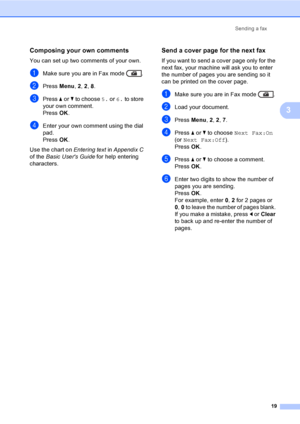 Page 25Sending a fax
19
3
Composing your own comments3
You can set up two comments of your own.
aMake sure you are in Fax mode  .
bPress Menu, 2, 2, 8.
cPress aorb to choose 5. or 6. to store 
your own comment.
Press OK.
dEnter your own comment using the dial 
pad.
Press OK.
Use the chart on Entering text in Appendix C 
of the Basic Users Guide for help entering 
characters.
Send a cover page for the next fax3
If you want to send a cover page only for the 
next fax, your machine will ask you to enter 
the...