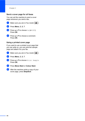 Page 26Chapter 3
20
Send a cover page for all faxes3
You can set the machine to send a cover 
page whenever you send a fax.
aMake sure you are in Fax mode  .
bPress Menu, 2, 2, 7.
cPress aorb to choose On (or Off).
Press OK.
dPress aorb to choose a comment.
Press OK.
Using a printed cover page3
If you want to use a printed cover page that 
you can write on, you can print the sample 
page and attach it to your fax.
aMake sure you are in Fax mode  .
bPress Menu, 2, 2, 7.
cPress aorb to choose Print Sample.
Press...