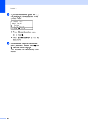Page 28Chapter 3
22
hIf you use the scanner glass, the LCD 
will prompt you to choose one of the 
options below:
 
Flatbed Fax:
Next Page?
a1.Yes
b2.No (Send)
Selectabor OK
Press 1 to send another page.
Go to stepi.
Press 2 or Mono Start to send the 
document.
iPlace the next page on the scanner 
glass, press OK. Repeat stepsh and 
i for each additional page.
Your machine will automatically send 
the fax.
 