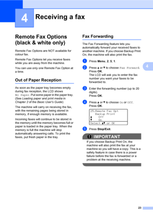 Page 2923
4
4
Remote Fax Options 
(black & white only)
4
Remote Fax Options are NOT available for 
colour fax.
Remote Fax Options let you receive faxes 
while you are away from the machine.
You can use only one Remote Fax Option at 
a time.
Out of Paper Reception4
As soon as the paper tray becomes empty 
during fax reception, the LCD shows 
No Paper. Put some paper in the paper tray. 
(See Loading paper and print media in 
Chapter 2 of the Basic Users Guide)
The machine will carry on receiving the fax, 
with...