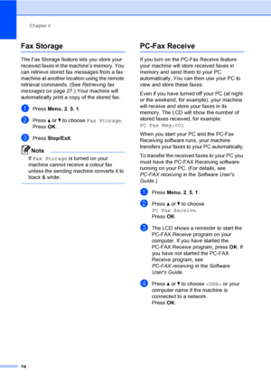 Page 30Chapter 4
24
Fax Storage4
The Fax Storage feature lets you store your 
received faxes in the machine’s memory. You 
can retrieve stored fax messages from a fax 
machine at another location using the remote 
retrieval commands. (See Retrieving fax 
messages on page 27.) Your machine will 
automatically print a copy of the stored fax.
aPress Menu, 2, 5, 1.
bPress aorb to choose Fax Storage.
PressOK.
cPress Stop/Exit.
Note
If Fax Storage is turned on your 
machine cannot receive a colour fax 
unless the...