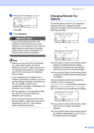 Page 31Receiving a fax
25
4
ePress aorb to choose On or Off. 
25.Remote Fax Opt
Backup Print
aOff
bOn
Selectabor OK
PressOK.
fPress Stop/Exit.
IMPORTANT
If you choose Backup Print On, the 
machine will also print the fax at your 
machine so you will have a copy. This is a 
safety feature in case there is a power 
failure before the fax is forwarded or a 
problem at the receiving machine.
 
Note
• Before you can set up PC-Fax Receive 
you must install the MFL-Pro Suite 
software on your PC. Make sure your PC 
is...