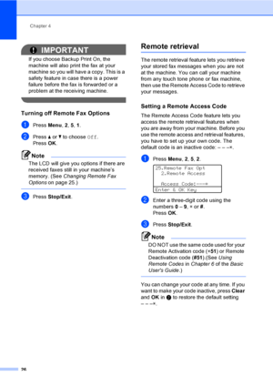 Page 32Chapter 4
26
IMPORTANT
If you choose Backup Print On, the 
machine will also print the fax at your 
machine so you will have a copy. This is a 
safety feature in case there is a power 
failure before the fax is forwarded or a 
problem at the receiving machine.
 
Turning off Remote Fax Options4
aPress Menu, 2, 5, 1.
bPress aorb to choose Off.
PressOK.
Note
The LCD will give you options if there are 
received faxes still in your machine’s 
memory. (See Changing Remote Fax 
Options on page 25.)
 
cPress...