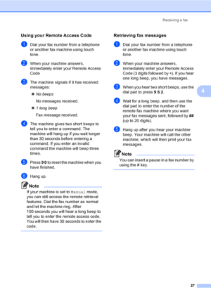 Page 33Receiving a fax
27
4
Using your Remote Access Code4
aDial your fax number from a telephone 
or another fax machine using touch 
tone.
bWhen your machine answers, 
immediately enter your Remote Access 
Code 
cThe machine signals if it has received 
messages:
No beeps
No messages received.
1 long beep
Fax message received.
dThe machine gives two short beeps to 
tell you to enter a command. The 
machine will hang up if you wait longer 
than 30 seconds before entering a 
command. If you enter an invalid...