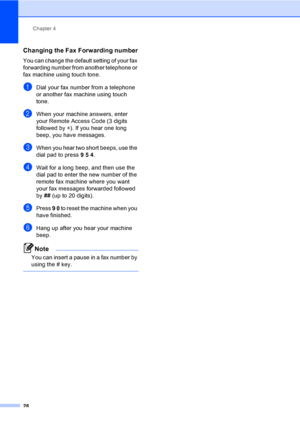 Page 34Chapter 4
28
Changing the Fax Forwarding number4
You can change the default setting of your fax 
forwarding number from another telephone or 
fax machine using touch tone.
aDial your fax number from a telephone 
or another fax machine using touch 
tone.
bWhen your machine answers, enter 
your Remote Access Code (3 digits 
followed by l). If you hear one long 
beep, you have messages.
cWhen you hear two short beeps, use the 
dial pad to press 9 5 4.
dWait for a long beep, and then use the 
dial pad to...