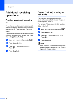 Page 36Chapter 4
30
Additional receiving 
operations
4
Printing a reduced incoming 
fax4
If you choose On, the machine automatically 
reduces each page of an incoming fax to fit on 
one page of A4, Letter, Legal or Folio size 
paper.
The machine calculates the reduction ratio by 
using the page size of the fax and your Paper 
Size setting (Menu, 1, 2, 2).
aMake sure you are in Fax mode  .
bPress Menu, 2, 1, 5. 
cPress aorb to choose On or Off.
PressOK.
dPress Stop/Exit.
Duplex (2-sided) printing for 
Fax mode4...