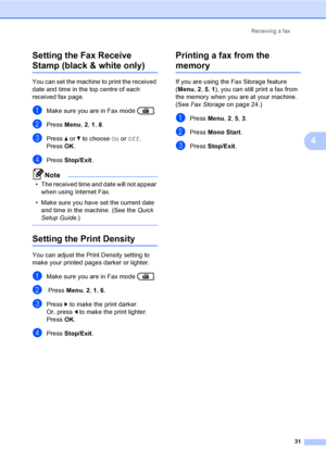 Page 37Receiving a fax
31
4
Setting the Fax Receive 
Stamp (black & white only)4
You can set the machine to print the received 
date and time in the top centre of each 
received fax page.
aMake sure you are in Fax mode  .
bPress Menu, 2, 1, 8.
cPress aorb to choose On or Off.
PressOK.
dPress Stop/Exit.
Note
• The received time and date will not appear 
when using Internet Fax.
• Make sure you have set the current date 
and time in the machine. (See the Quick 
Setup Guide.)
 
Setting the Print Density4
You can...