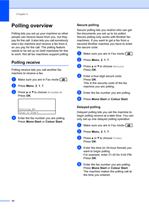 Page 38Chapter 4
32
Polling overview4
Polling lets you set up your machine so other 
people can receive faxes from you, but they 
pay for the call. It also lets you call somebody 
else’s fax machine and receive a fax from it, 
so you pay for the call. The polling feature 
needs to be set up on both machines for this 
to work. Not all fax machines support polling.
Polling receive4
Polling receive lets you call another fax 
machine to receive a fax.
aMake sure you are in Fax mode  .
bPress Menu, 2, 1, 7.
cPress...